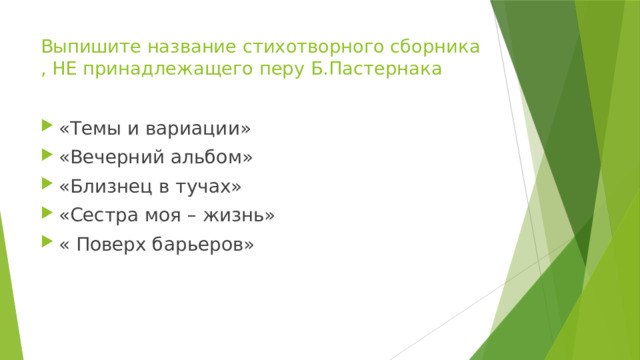 Выпишите название стихотворного сборника , НЕ принадлежащего перу Б.Пастернака «Темы и вариации» «Вечерний альбом» «Близнец в тучах» «Сестра моя – жизнь» « Поверх барьеров» 