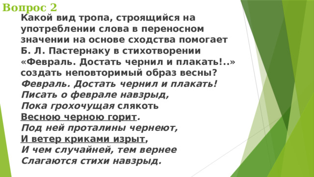 Вопрос 2 Какой вид тропа, строящийся на употреблении слова в переносном значении на основе сходства помогает Б. Л. Пастернаку в стихотворении «Февраль. Достать чернил и плакать!..» создать неповторимый образ весны?  Февраль. Достать чернил и плакать!  Писать о феврале навзрыд,  Пока грохочущая слякоть  Весною черною горит .  Под ней проталины чернеют,  И ветер криками изрыт ,  И чем случайней, тем вернее  Слагаются стихи навзрыд. 