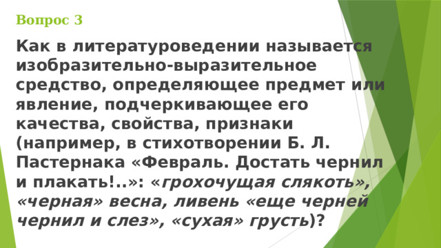 Вопрос 3 Как в литературоведении называется изобразительно-выразительное средство, определяющее предмет или явление, подчеркивающее его качества, свойства, признаки (например, в стихотворении Б. Л. Пастернака «Февраль. Достать чернил и плакать!..»: « грохочущая слякоть», «черная» весна, ливень «еще черней чернил и слез», «сухая» грусть )?  
