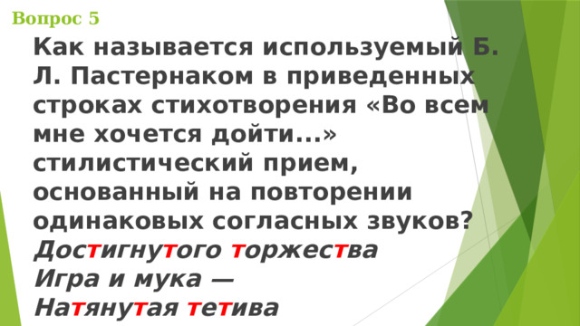  Вопрос 5 Как называется используемый Б. Л. Пастернаком в приведенных строках стихотворения «Во всем мне хочется дойти...» стилистический прием, основанный на повторении одинаковых согласных звуков?  Дос т игну т ого т оржес т ва  Игра и мука —  На т яну т ая т е т ива  Т угого лука. 