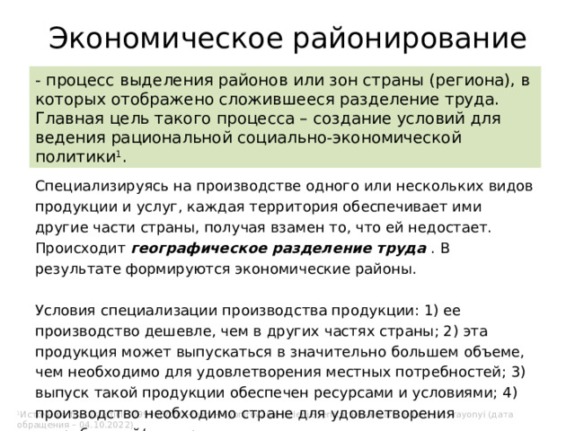 Экономическое районирование - процесс выделения районов или зон страны (региона), в которых отображено сложившееся разделение труда. Главная цель такого процесса – создание условий для ведения рациональной социально-экономической политики 1 . Специализируясь на производстве одного или нескольких видов продукции и услуг, каждая территория обеспечивает ими другие части страны, получая взамен то, что ей недостает. Происходит географическое разделение труда . В результате формируются экономические районы. Условия специализации производства продукции: 1) ее производство дешевле, чем в других частях страны; 2) эта продукция может выпускаться в значительно большем объеме, чем необходимо для удовлетворения местных потребностей; 3) выпуск такой продукции обеспечен ресурсами и условиями; 4) производство необходимо стране для удовлетворения потребностей/экспорта. 1 Источник: fb.ru/s/article/299908/chto-takoe-rayonirovanie-delenie-territorii-ili-akvatorii-na-chasti-rayonyi (дата обращения – 04.10.2022) 