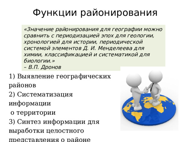 Функции районирования «Значение районирования для географии можно сравнить с периодизацией эпох для геологии, хронологией для истории, периодической системой элементов Д. И. Менделеева для химии, классификацией и систематикой для биологии.» – В.П. Дронов 1) Выявление географических районов  2) Систематизация информации  о территории  3) Синтез информации для выработки целостного представления о районе 