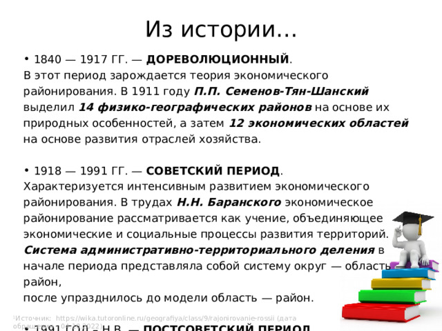 Из истории…  1840 — 1917 ГГ. — ДОРЕВОЛЮЦИОННЫЙ . В этот период зарождается теория экономического районирования. В 1911 году П.П. Семенов-Тян-Шанский выделил 14 физико-географических районов на основе их природных особенностей, а затем 12 экономических областей на основе развития отраслей хозяйства.  1918 — 1991 ГГ. — СОВЕТСКИЙ ПЕРИОД . Характеризуется интенсивным развитием экономического районирования. В трудах Н.Н. Баранского экономическое районирование рассматривается как учение, объединяющее экономические и социальные процессы развития территорий. Система административно-территориального деления в начале периода представляла собой систему округ — область — район, после упразднилось до модели область — район.  1991 ГОД – Н.В. — ПОСТСОВЕТСКИЙ ПЕРИОД Ознаменован переходом от плановой экономики к рыночной 1 . 1 Источник: https://wika.tutoronline.ru/geografiya/class/9/rajonirovanie-rossii (дата обращения – 04.10.2022) 