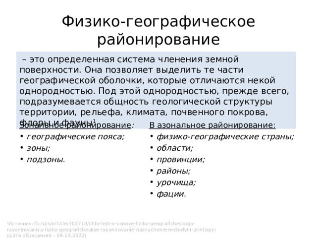 Физико-географическое районирование – это определенная система членения земной поверхности. Она позволяет выделить те части географической оболочки, которые отличаются некой однородностью. Под этой однородностью, прежде всего, подразумевается общность геологической структуры территории, рельефа, климата, почвенного покрова, флоры и фауны 1 .  Зональное районирование : В азональное районирование:  географические пояса;  зоны;  подзоны.  физико-географические страны;  области;  провинции;  районы;  урочища;  фации. 1 Источник: fb.ru/s/article/302718/chto-lejit-v-osnove-fiziko-geograficheskogo-rayonirovaniya-fiziko-geograficheskoe-rayonirovanie-naznachenie-metodyi-i-printsipyi (дата обращения – 04.10.2022) 