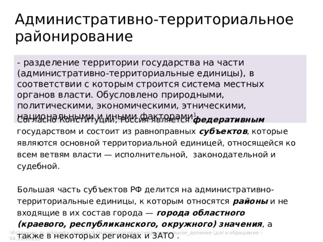 Административно-территориальное  районирование - разделение территории государства на части (административно-территориальные единицы), в соответствии с которым строится система местных органов власти. Обусловлено природными, политическими, экономическими, этническими, национальными и иными факторами 1 . Согласно Конституции, Россия является федеративным государством и состоит из равноправных субъектов , которые являются основной территориальной единицей, относящейся ко всем ветвям власти — исполнительной, законодательной и судебной. Большая часть субъектов РФ делится на административно-территориальные единицы, к которым относятся  районы  и не входящие в их состав города — города областного (краевого, республиканского, окружного) значения , а также в некоторых регионах и ЗАТО . 1 1 Источник: ru.wikipedia.org/wiki/Административно-территориальное_деление (дата обращения – 04.10.2022) 