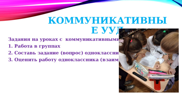 Коммуникативные УУД Задания на уроках с коммуникативными УУД: 1. Работа в группах 2. Составь задание (вопрос) однокласснику 3. Оценить работу одноклассника (взаимопроверка) 