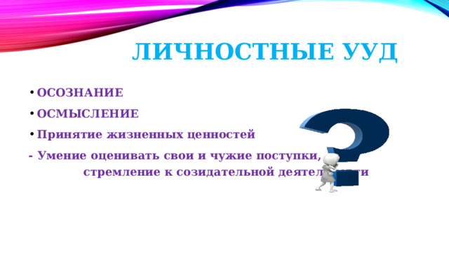 Личностные УУД Осознание Осмысление Принятие жизненных ценностей - Умение оценивать свои и чужие поступки, стремление к созидательной деятельности 