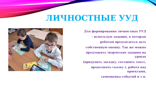Личностные УУД  Для формирования личностных УУД – использую задания, в которых  ребятам предлагается дать  собственную оценку. Так же можно  предложить творческие задания на уроках  (придумать загадку, составить текст,  продолжить сказку ), работа над проектами,  самооценка событий и т.п. 