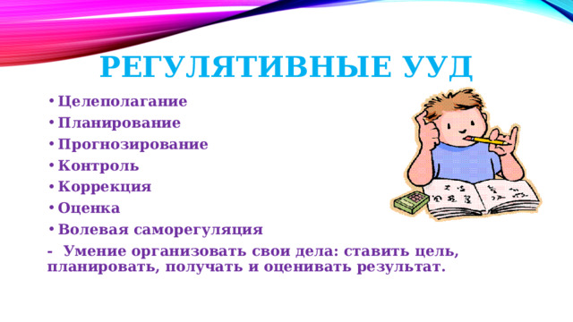  Регулятивные УУД Целеполагание Планирование Прогнозирование Контроль Коррекция Оценка Волевая саморегуляция - Умение организовать свои дела: ставить цель, планировать, получать и оценивать результат. 