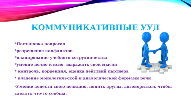 Коммуникативные УУД    *Постановка вопросов  *разрешение конфликтов  *планирование учебного сотрудничества  *умение полно и ясно выражать свои мысли  * контроль, коррекция, оценка действий партнера  * владение монологической и диалогической формами речи -Умение донести свою позицию, понять других, договориться, чтобы сделать что-то сообща. 