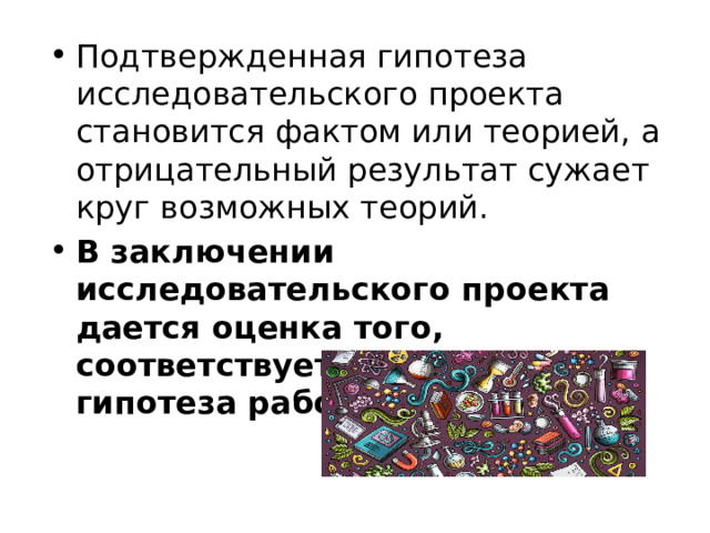 Подтвержденная гипотеза исследовательского проекта становится фактом или теорией, а отрицательный результат сужает круг возможных теорий. В заключении исследовательского проекта дается оценка того, соответствует ли выдвинутая гипотеза работы истине. 