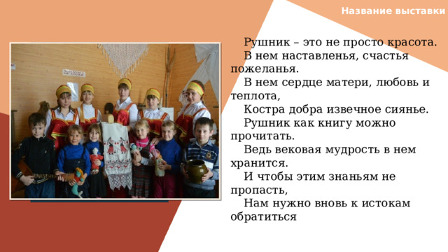 Название выставки Рушник – это не просто красота. В нем наставленья, счастья пожеланья. В нем сердце матери, любовь и теплота, Костра добра извечное сиянье. Рушник как книгу можно прочитать. Ведь вековая мудрость в нем хранится. И чтобы этим знаньям не пропасть, Нам нужно вновь к истокам обратиться Вставить фотографию  выставки музея 