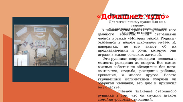  «Домашнее чудо» Вот рушник – предмет старинный, Очень красочный и длинный. Для чего и почему нужен был он в старину, Мы расскажем и покажем, ведь для многих это важно! Вставить фотографию  выставки музея  В нашем музее хранятся рушники того далекого времени. Они стараниями членов кружка «История малой Родины» оказались в нашем школьном музее. И, наверняка, не все знают об их предназначении и роли, которую они играли в жизни сельских жителей.  Эти рушники сопровождали человека с момента рождения до смерти. Все самые важные события не обходились без него: сватовство, свадьба, рождение ребенка, крещение, и многое другое. Богато украшенный магическими узорами он оберегал человека, его дом и приносил ему счастье .  Главное значение старинного рушника в том, что он служил знаком семейно -родовых отношений.  