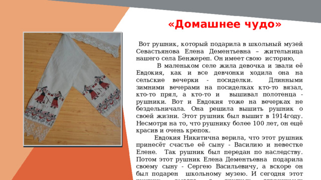 «Домашнее чудо» Вставить фотографию  выставки музея  Вот рушник, который подарила в школьный музей Севастьянова Елена Дементьевна – жительница нашего села Бенжереп. Он имеет свою историю,  В маленьком селе жила девочка и звали её Евдокия, как и все девчонки ходила она на сельские вечерки - посиделки. Длинными зимними вечерами на посиделках кто-то вязал, кто-то прял, а кто-то и вышивал полотенца - рушники. Вот и Евдокия тоже на вечерках не бездельничала. Она решила вышить рушник о своей жизни. Этот рушник был вышит в 1914году. Несмотря на то, что рушнику более 100 лет, он ещё красив и очень крепок.  Евдокия Никитична верила, что этот рушник принесёт счастье её сыну - Василию и невестке Елене. Так рушник был передан по наследству. Потом этот рушник Елена Дементьевна подарила своему сыну - Сергею Васильевичу, а вскоре он был подарен школьному музею. И сегодня этот рушник, вместе с другими старинными экспонатами, украшает стены нашего школьного музея. 