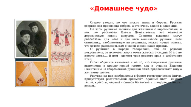 «Домашнее чудо» Вставить фотографию  выставки музея Старое уходит, но его нужно знать и беречь. Русская старина вся пронизана добром, а это очень важно в наши дни. На этом рушнике вышиты две женщины с коромыслами, и как по- рассказам Елены Дементьевны, это означало деревенскую жизнь девушек. Символы вышивки могут рассказать, для чего и для кого вышивался рушник. Зная символику, изображенную на рушниках, можно лучше понять, что хотели рассказать нам о своей жизни наши предки. О рушнике в народе говорилось, что он родовой покровитель, он источает жар и огонь женского сердца. И это не просто слова…. В нем - шелест трав родного края и щебетание птиц, Стоит обратить внимание и на то, что старинные рушники выполнены в красно-черной гамме, как и рушник Евдокии Никитичны . И современные рушники тоже предпочитают такую же гамму цветов. Рисунки на них изображены в форме геометрических фигур, присутствует растительный орнамент. Красный цвет - символ тепла, красоты, черный - символ богатства и плодородия наших земель . 
