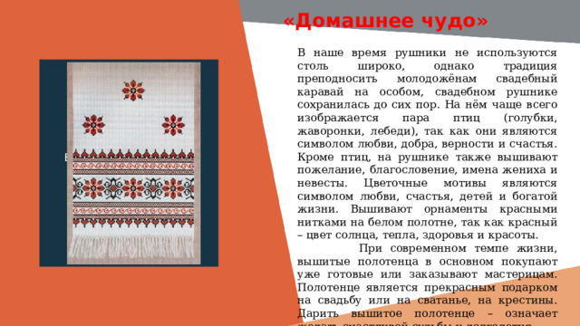 «Домашнее чудо» В наше время рушники не используются столь широко, однако традиция преподносить молодожёнам свадебный каравай на особом, свадебном рушнике сохранилась до сих пор. На нём чаще всего изображается пара птиц (голубки, жаворонки, лебеди), так как они являются символом любви, добра, верности и счастья. Кроме птиц, на рушнике также вышивают пожелание, благословение, имена жениха и невесты. Цветочные мотивы являются символом любви, счастья, детей и богатой жизни. Вышивают орнаменты красными нитками на белом полотне, так как красный – цвет солнца, тепла, здоровья и красоты.  При современном темпе жизни, вышитые полотенца в основном покупают уже готовые или заказывают мастерицам. Полотенце является прекрасным подарком на свадьбу или на сватанье, на крестины. Дарить вышитое полотенце – означает желать счастливой судьбы и долголетия Вставить фотографию  выставки музея 