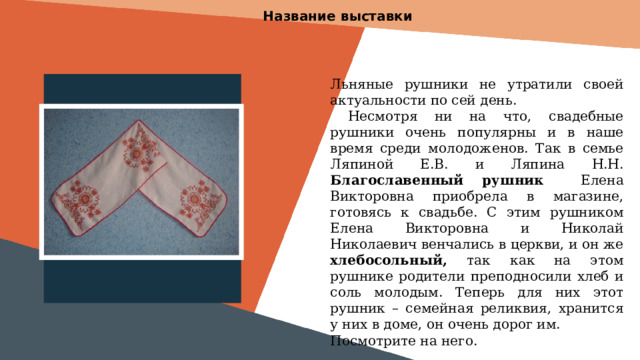 Название выставки Льняные рушники не утратили своей актуальности по сей день.  Несмотря ни на что, свадебные рушники очень популярны и в наше время среди молодоженов. Так в семье Ляпиной Е.В. и Ляпина Н.Н. Благославенный рушник Елена Викторовна приобрела в магазине, готовясь к свадьбе. С этим рушником Елена Викторовна и Николай Николаевич венчались в церкви, и он же хлебосольный, так как на этом рушнике родители преподносили хлеб и соль молодым. Теперь для них этот рушник – семейная реликвия, хранится у них в доме, он очень дорог им. Посмотрите на него.  Вставить фотографию  выставки музея 