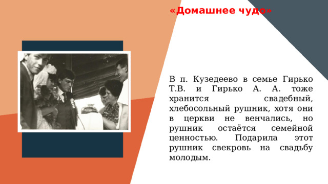 «Домашнее чудо» Вставить фотографию  выставки музея В п. Кузедеево в семье Гирько Т.В. и Гирько А. А. тоже хранится свадебный, хлебосольный рушник, хотя они в церкви не венчались, но рушник остаётся семейной ценностью. Подарила этот рушник свекровь на свадьбу молодым. 