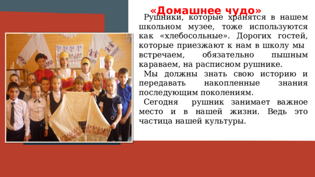 «Домашнее чудо» Рушники, которые хранятся в нашем школьном музее, тоже используются как «хлебосольные». Дорогих гостей, которые приезжают к нам в школу мы встречаем, обязательно пышным караваем, на расписном рушнике. Мы должны знать свою историю и передавать накопленные знания последующим поколениям. Сегодня рушник занимает важное место и в нашей жизни. Ведь это частица нашей культуры. Вставить фотографию  выставки музея 