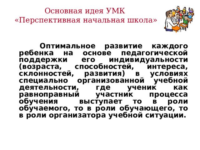 Основная идея УМК  «Перспективная начальная школа»   Оптимальное развитие каждого ребенка на основе педагогической поддержки его индивидуальности (возраста, способностей, интереса, склонностей, развития) в условиях специально организованной учебной деятельности, где ученик как равноправный участник процесса обучения выступает то в роли обучаемого, то в роли обучающего, то в роли организатора учебной ситуации.   