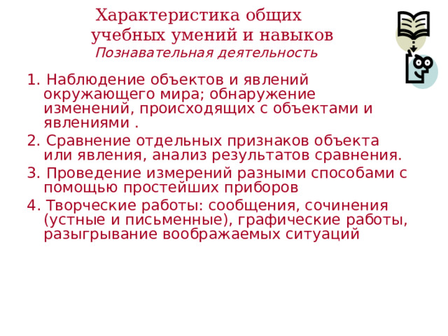 Характеристика общих  учебных умений и навыков    Познавательная деятельность 1. Наблюдение объектов и явлений окружающего мира; обнаружение изменений, происходящих с объектами и явлениями . 2. Сравнение отдельных признаков объекта или явления, анализ результатов сравнения. 3. Проведение измерений разными способами с помощью простейших приборов 4 . Творческие работы: сообщения, сочинения (устные и письменные), графические работы, разыгрывание воображаемых ситуаций 