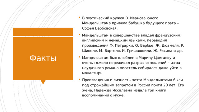 В поэтический кружок В. Иванова юного Мандельштама привела бабушка будущего поэта – Софья Вербовская. Мандельштам в совершенстве владел французским, английским и немецким языками, переводил произведения Ф. Петрарки, О. Барбье, Ж. Дюамеля, Р. Шикеле, М. Бартеля, И. Гришашвили, Ж. Расина и др. Мандельштам был влюблен в Марину Цветаеву и очень тяжело переживал разрыв отношений – из-за неудачного романа писатель собирался даже уйти в монастырь. Произведения и личность поэта Мандельштама были под строжайшим запретом в России почти 20 лет. Его жена, Надежда Яковлевна издала три книги воспоминаний о муже. Факты 