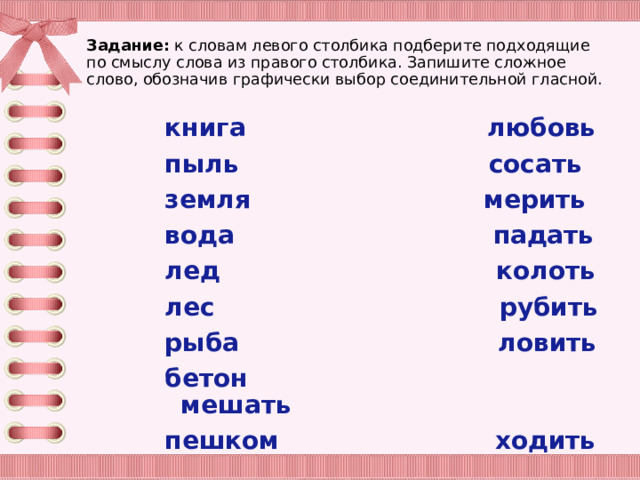 Задание: к словам левого столбика подберите подходящие по смыслу слова из правого столбика. Запишите сложное слово, обозначив графически выбор соединительной гласной.   книга любовь пыль сосать земля мерить вода падать лед колоть лес рубить рыба ловить бетон мешать пешком ходить 