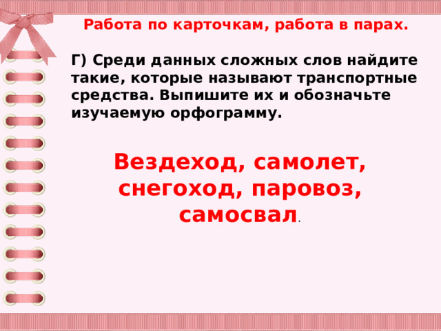 Работа по карточкам, работа в парах.  Г) Среди данных сложных слов найдите такие, которые называют транспортные средства. Выпишите их и обозначьте изучаемую орфограмму. Вездеход, самолет, снегоход, паровоз, самосвал . 