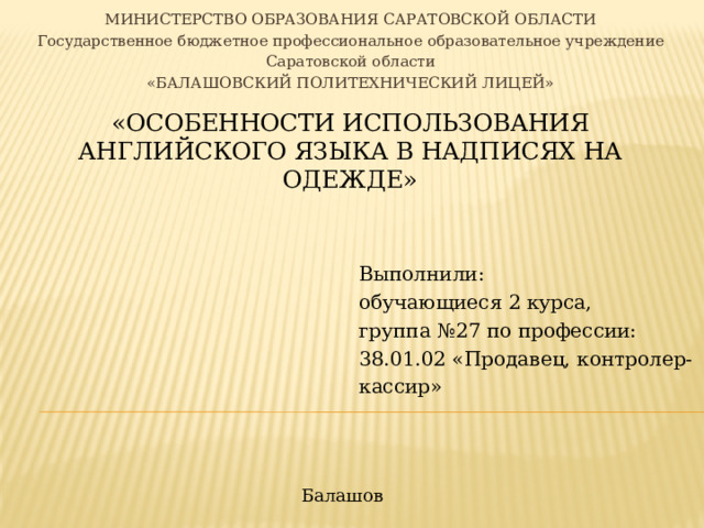 МИНИСТЕРСТВО ОБРАЗОВАНИЯ САРАТОВСКОЙ ОБЛАСТИ Государственное бюджетное профессиональное образовательное учреждение Саратовской области «БАЛАШОВСКИЙ ПОЛИТЕХНИЧЕСКИЙ ЛИЦЕЙ» «Особенности использования английского языка в надписях на одежде»   Выполнили: обучающиеся 2 курса, группа №27 по профессии: 38.01.02  «Продавец, контролер-кассир» Балашов 