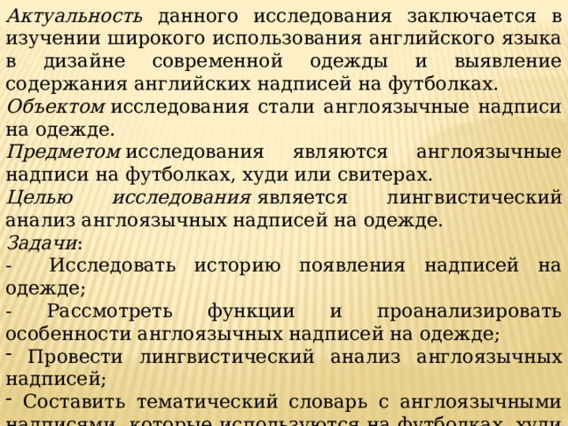 Актуальность  данного исследования заключается в изучении широкого использования английского языка в дизайне современной одежды и выявление содержания английских надписей на футболках. Объектом  исследования стали англоязычные надписи на одежде. Предметом  исследования являются англоязычные надписи на футболках, худи или свитерах. Целью исследования   является лингвистический анализ англоязычных надписей на одежде. Задачи : - Исследовать историю появления надписей на одежде; - Рассмотреть функции и проанализировать особенности англоязычных надписей на одежде;  Провести лингвистический анализ англоязычных надписей;  Составить тематический словарь с англоязычными надписями, которые используются на футболках, худи или свитерах. 