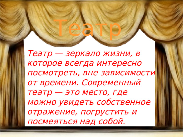 Театр Театр — зеркало жизни, в которое всегда интересно посмотреть, вне зависимости от времени. Современный театр — это место, где можно увидеть собственное отражение, погрустить и посмеяться над собой.   