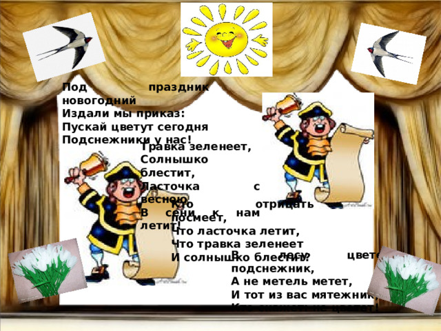 Под праздник новогодний Издали мы приказ: Пускай цветут сегодня Подснежники у нас! Травка зеленеет, Солнышко блестит, Ласточка с весною В сени к нам летит! Кто отрицать посмеет, Что ласточка летит, Что травка зеленеет И солнышко блестит? В лесу цветет подснежник, А не метель метет, И тот из вас мятежник, Кто скажет: не цветет! 