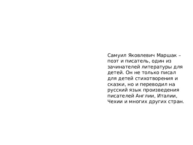 Самуил Яковлевич Маршак – поэт и писатель, один из зачинателей литературы для детей. Он не только писал для детей стихотворения и сказки, но и переводил на русский язык произведения писателей Англии, Италии, Чехии и многих других стран. 