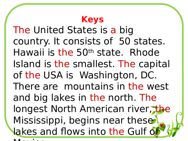 Keys The United States is a big country. It consists of 50 states. Hawaii is the 50 th state. Rhode Island is the smallest. The capital of the USA is Washington, DC. There are mountains in the west and big lakes in the north. The longest North American river, the Mississippi, begins near these lakes and flows into the Gulf of Mexico. 