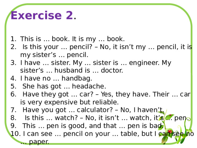 Exercise 2 . This is … book. It is my … book.  Is this your … pencil? – No, it isn’t my … pencil, it is my sister’s … pencil. I have … sister. My … sister is … engineer. My sister’s … husband is … doctor. I have no … handbag.  She has got … headache.  Have they got … car? – Yes, they have. Their … car is very expensive but reliable.  Have you got … calculator? – No, I haven’t.  Is this … watch? – No, it isn’t … watch, it’s … pen.  This … pen is good, and that … pen is bad.  I can see … pencil on your … table, but I can see no … paper. 
