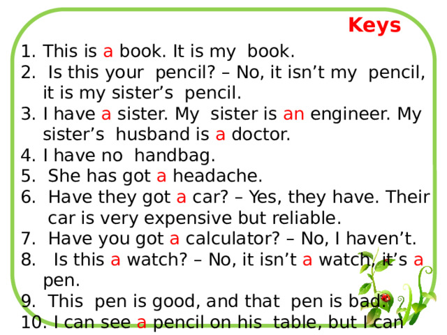 Keys This is a book. It is my book.  Is this your pencil? – No, it isn’t my pencil, it is my sister’s pencil. I have a sister. My sister is an engineer. My sister’s husband is a doctor. I have no handbag.  She has got a headache.  Have they got a car? – Yes, they have. Their car is very expensive but reliable.  Have you got a calculator? – No, I haven’t.  Is this a watch? – No, it isn’t a watch, it’s a pen.  This pen is good, and that pen is bad.  I can see a pencil on his table, but I can see no paper. 