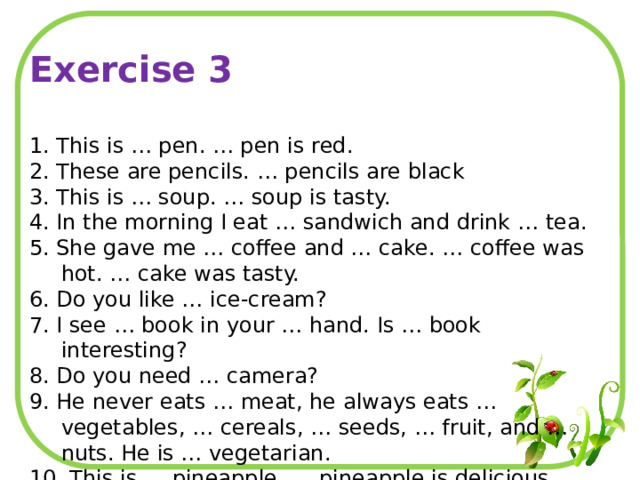 Exercise 3 1. This is … pen. … pen is red. 2. These are pencils. … pencils are black 3. This is … soup. … soup is tasty. 4. In the morning I eat … sandwich and drink … tea. 5. She gave me … coffee and … cake. … coffee was hot. … cake was tasty. 6. Do you like … ice-cream? 7. I see … book in your … hand. Is … book interesting? 8. Do you need … camera? 9. He never eats … meat, he always eats … vegetables, … cereals, … seeds, … fruit, and … nuts. He is … vegetarian. 10. This is … pineapple. … pineapple is delicious. 