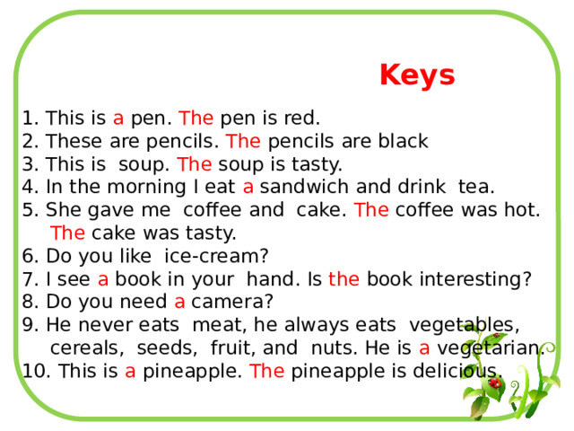Keys 1. This is a pen. The pen is red. 2. These are pencils. The pencils are black 3. This is soup. The soup is tasty. 4. In the morning I eat a sandwich and drink tea. 5. She gave me coffee and cake. The coffee was hot. The cake was tasty. 6. Do you like ice-cream? 7. I see a book in your hand. Is the book interesting? 8. Do you need a camera? 9. He never eats meat, he always eats vegetables, cereals, seeds, fruit, and nuts. He is a vegetarian. 10. This is a pineapple. The pineapple is delicious. 