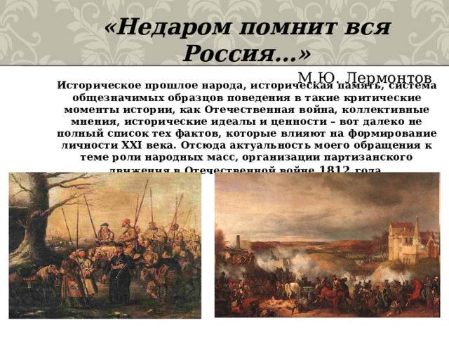 «Недаром помнит вся Россия…»  М.Ю. Лермонтов Историческое прошлое народа, историческая память, система общезначимых образцов поведения в такие критические моменты истории, как Отечественная война, коллективные мнения, исторические идеалы и ценности – вот далеко не полный список тех фактов, которые влияют на формирование личности XXI века. Отсюда актуальность моего обращения к теме роли народных масс, организации партизанского движения в Отечественной войне 1812 года. 