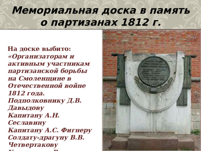 Мемориальная доска в память о партизанах 1812 г. На доске выбито:  «Организаторам и активным участникам партизанской борьбы на Смоленщине в Отечественной войне 1812 года.  Подполковнику Д.В. Давыдову  Капитану А.Н. Сеславину  Капитану А.С. Фигнеру  Солдату-драгуну В.В. Четвертакову  Крестьянке Василисе Кожиной  и другим патриотам России».    