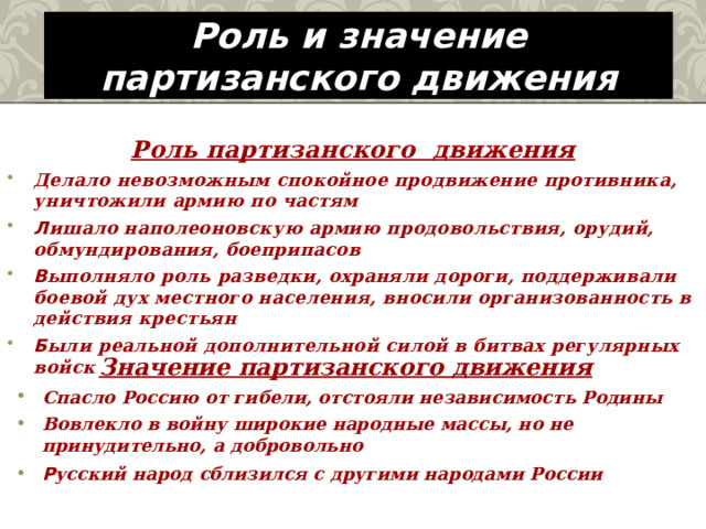 Роль и значение партизанского движения  Роль партизанского движения Делало невозможным спокойное продвижение противника, уничтожили армию по частям Л ишало наполеоновскую армию продовольствия, орудий, обмундирования, боеприпасов В ыполняло роль разведки, охраняли дороги, поддерживали боевой дух местного населения, вносили организованность в действия крестьян Б ыли реальной дополнительной силой в битвах регулярных войск   Значение партизанского движения Спасло Россию от гибели, отстояли независимость Родины Вовлекло в войну широкие народные массы, но не принудительно, а добровольно Р усский народ сблизился с другими народами России  