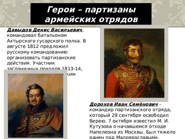 Герои – партизаны армейских отрядов Давыдов Денис Васильевич , командовал батальоном Ахтырского гусарского полка. В августе 1812 предложил русскому командованию организовать партизанские действия. Участник заграничных походов 1813-14, командовал кавалерийским полком и бригадой. Дорохов Иван Семёнович - командир партизанского отряда, который 29 сентября освободил Верею. 7 октября известил М. И. Кутузова о начавшемся отходе Наполеона из Москвы. Был тяжело ранен под Малоярославцем. 