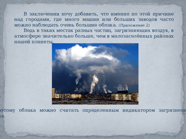 В заключении хочу добавить, что именно по этой причине над городами, где много машин или больших заводов часто можно наблюдать очень большие облака. (Приложение 2) Ведь в таких местах разных частиц, загрязняющих воздух, в атмосфере значительно больше, чем в малозаселённых районах нашей планеты. Поэтому облака можно считать определенным индикатором загрязненности воздуха. 