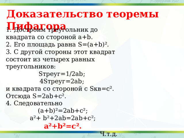 Доказательство теоремы Пифагора 1. Достроим треугольник до квадрата со стороной a+b. 2. Его площадь равна S=(a+b)². 3. С другой стороны этот квадрат состоит из четырех равных треугольников: Sтреуг=1/2ab; 4Sтреуг=2ab; и квадрата со стороной с Sкв=с². Отсюда S=2ab+c². 4. Следовательно (a+b)²=2ab+c²; a²+ b²+2ab=2ab+c²; a²+b²=c².  Ч.т.д. 