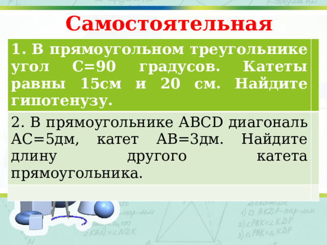 Самостоятельная работа 1. В прямоугольном треугольнике угол С=90 градусов. Катеты равны 15см и 20 см. Найдите гипотенузу. 2. В прямоугольнике АВСD диагональ АС=5дм, катет АВ=3дм. Найдите длину другого катета прямоугольника.  