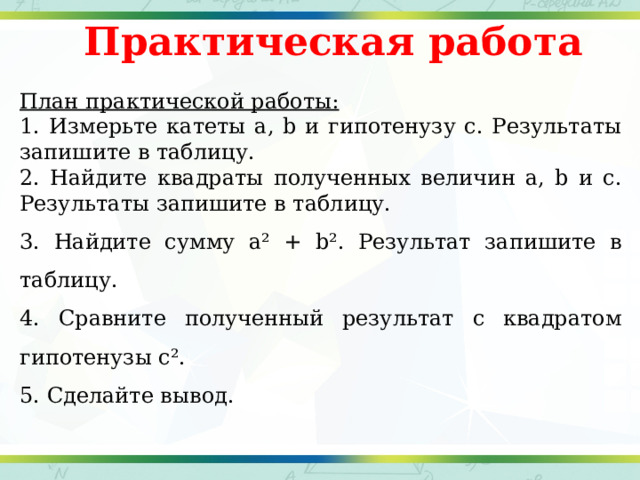 Практическая работа План практической работы: 1. Измерьте катеты a, b и гипотенузу c. Результаты запишите в таблицу. 2. Найдите квадраты полученных величин a, b и c. Результаты запишите в таблицу. 3. Найдите сумму a² + b². Результат запишите в таблицу. 4. Сравните полученный результат с квадратом гипотенузы c². 5. Сделайте вывод. 