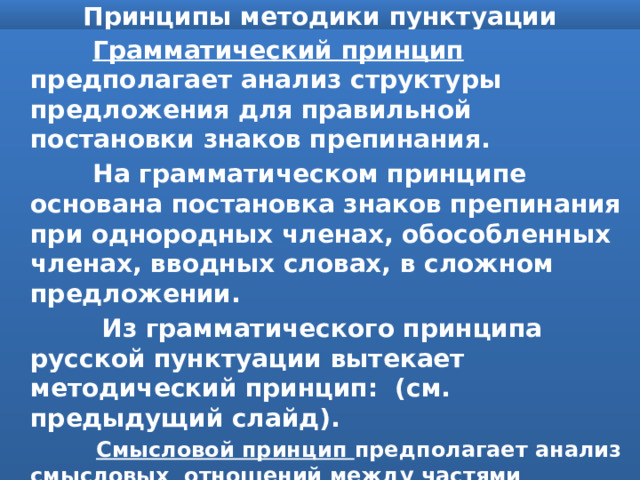 Принципы методики пунктуации  Грамматический принцип предполагает анализ структуры предложения для правильной постановки знаков препинания.  На грамматическом принципе основана постановка знаков препинания при однородных членах, обособленных членах, вводных словах, в сложном предложении.  Из грамматического принципа русской пунктуации вытекает методический принцип: (см. предыдущий слайд).  Смысловой принцип предполагает анализ смысловых отношений между частями предложения для правильной постановки знаков препинания(противопоставления, уточнения, обстоятельственных: причины, цели, условия, сравнения и др.). 