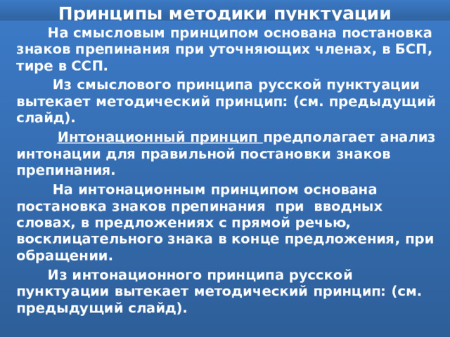 Принципы методики пунктуации  На смысловым принципом основана постановка знаков препинания при уточняющих членах, в БСП, тире в ССП.  Из смыслового принципа русской пунктуации вытекает методический принцип: (см. предыдущий слайд).  Интонационный принцип предполагает анализ интонации для правильной постановки знаков препинания.  На интонационным принципом основана постановка знаков препинания при вводных словах, в предложениях с прямой речью, восклицательного знака в конце предложения, при обращении.  Из интонационного принципа русской пунктуации вытекает методический принцип: (см. предыдущий слайд). 