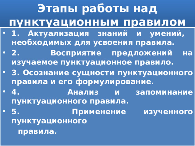 Этапы работы над пунктуационным правилом 1. Актуализация знаний и умений, необходимых для усвоения правила. 2. Восприятие предложений на изучаемое пунктуационное правило. 3. Осознание сущности пунктуационного правила и его формулирование. 4. Анализ и запоминание пунктуационного правила. 5. Применение изученного пунктуационного  правила. 