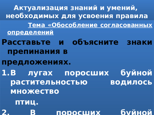 Актуализация знаний и умений, необходимых для усвоения правила  Тема «Обособление согласованных определений Расставьте и объясните знаки препинания в предложениях. В лугах поросших буйной растительностью водилось множество  птиц. 2. В поросших буйной растительностью лугах водилось множество птиц. 